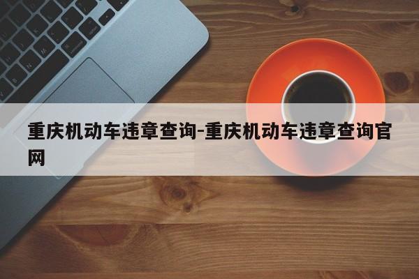 重庆机动车违章查询-重庆机动车违章查询官网