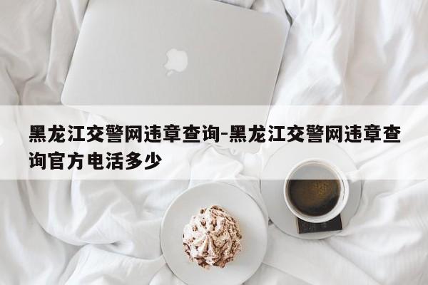 黑龙江交警网违章查询-黑龙江交警网违章查询官方电活多少