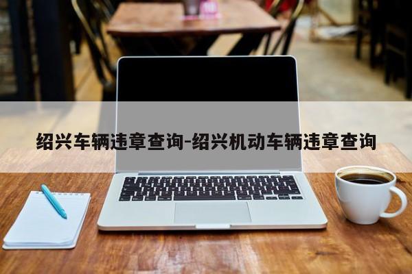 绍兴车辆违章查询-绍兴机动车辆违章查询