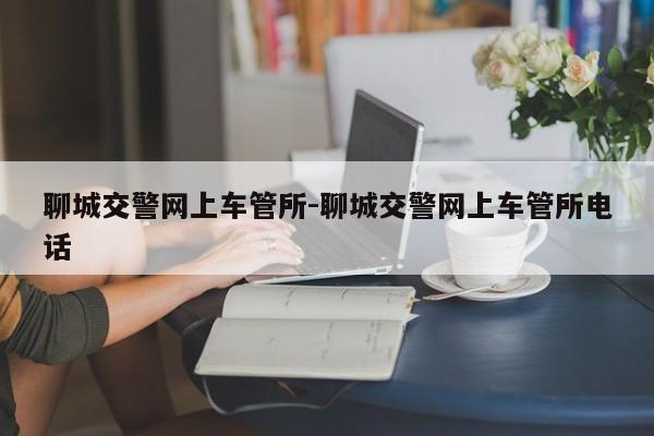 聊城交警网上车管所-聊城交警网上车管所电话