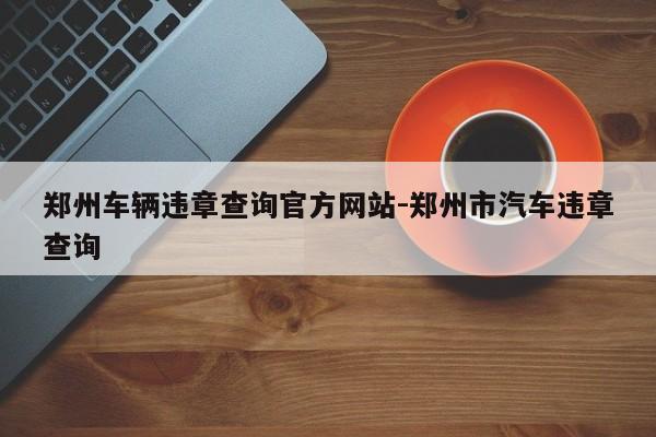 郑州车辆违章查询官方网站-郑州市汽车违章查询