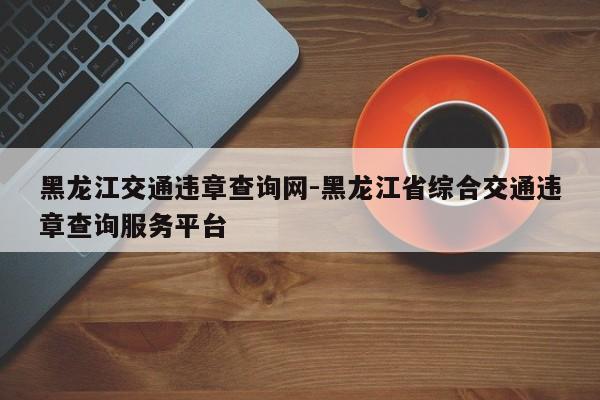 黑龙江交通违章查询网-黑龙江省综合交通违章查询服务平台