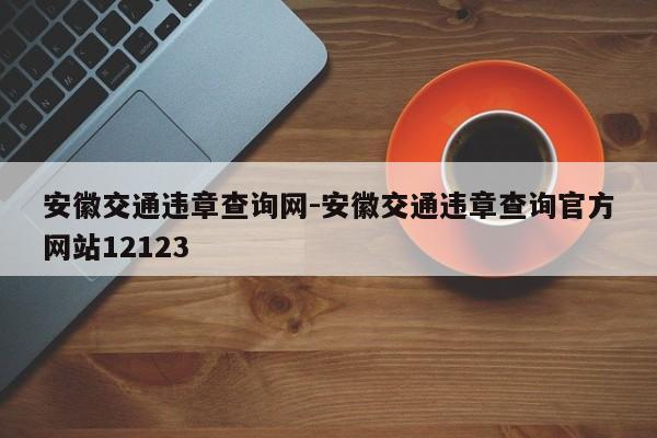安徽交通违章查询网-安徽交通违章查询官方网站12123