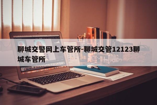 聊城交警网上车管所-聊城交管12123聊城车管所