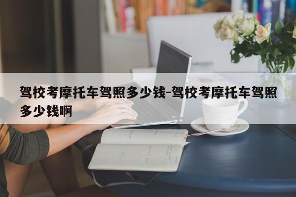 驾校考摩托车驾照多少钱-驾校考摩托车驾照多少钱啊