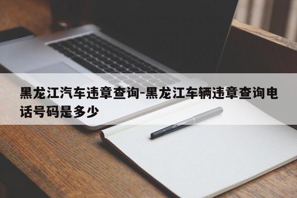 黑龙江汽车违章查询-黑龙江车辆违章查询电话号码是多少