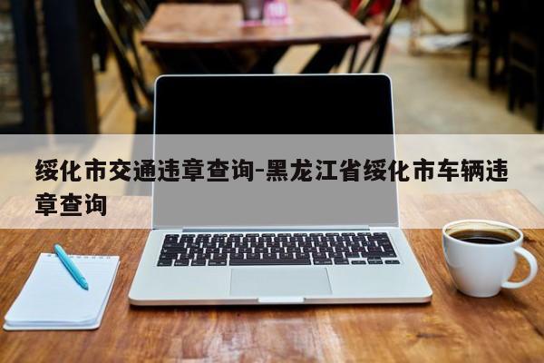 绥化市交通违章查询-黑龙江省绥化市车辆违章查询