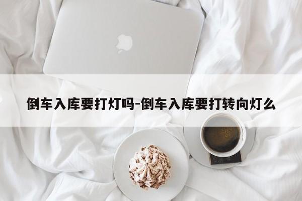 倒车入库要打灯吗-倒车入库要打转向灯么