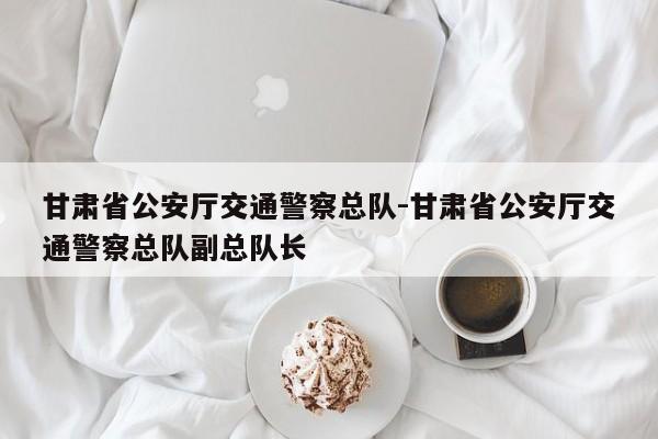 甘肃省公安厅交通警察总队-甘肃省公安厅交通警察总队副总队长