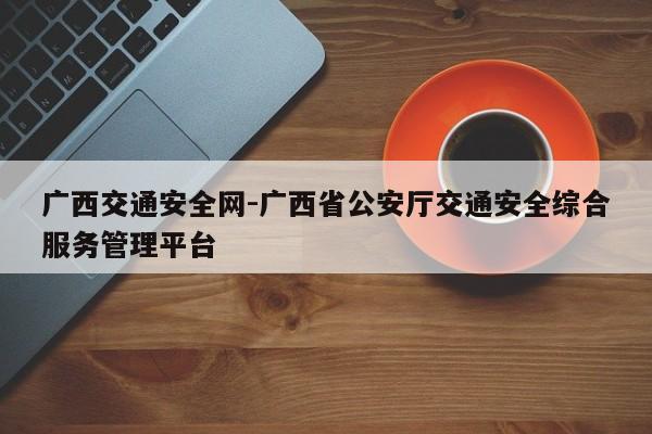 广西交通安全网-广西省公安厅交通安全综合服务管理平台